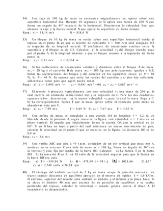 34) Una caja de 100 kg de masa se encuentra originalmente en reposo sobre una
superficie horizontal lisa. Durante 10 segundos se le aplica una fuerza de 200 N que
forma un ángulo de 45 ° respecto de la horizontal. Determinar la velocidad final que
alcanza la caja y la fuerza normal N que ejerce la superficie en dicho tiempo.
Resp.: vF = 14,14 m/s N = 838,6 N
35) Un bloque de 10 kg de masa se suelta sobre una superficie horizontal desde el
reposo en el punto B, en que el resorte de constante k = 300 N/m está alargado 0,5
m respecto de su longitud natural. El coeficiente de rozamiento cinético entre la
superficie y el bloque es de 0,3. Calcular: a) la velocidad vA del bloque cuando pasa
por el punto A. b) la longitud máxima x que el bloque recorre a la izquierda de dicho
punto A.
Resp.: vA = 2,13 m/s x = 0,304 m
36) Si los coeficientes de rozamiento estático y dinámico entre el bloque A de masa
m A = 20 kg y el carretón B de masa m B = 100 kg son prácticamente iguales a 0,5;
hallar las aceleraciones del bloque y del carretón en los siguientes casos: a) P = 60
N; b) P = 40 N. Se supone que entre las ruedas del carretón y el piso hay suficiente
adherencia como para que aquel pueda rodar.
Resp.: a) aA = 1,095 m/s → aB = 0,981 m/s 2
→b) aA = aB = 0,667 m/s 2
→
37) El resorte A proyecta verticalmente con una velocidad vO una masa de 200 gr, la
cual recorre un conducto semicircular liso y se deposita en C. Para los dos conductos
representados, determinar: a) la menor velocidad vO para la cual la masa llega a C.
b) La correspondiente fuerza F que la masa ejerce sobre el conducto justo antes de
abandonar éste por C.
Resp.: a) vO = 7,99 m/s F = 5,89 N b) vO = 7,67 m/s F = 3,92 N
38) Una esfera de masa m vinculada a una cuerda OA de longitud l = 1,2 m, es
liberada desde la posición A, según muestra la figura, con velocidad v = 3 m/s en un
plano vertical. El ángulo que inicialmente forma la cuerda OA con la vertical es de
60 °. Si en B hay un tope a partir del cual comienza un nuevo movimiento de giro,
calcular la velocidad en el punto C que se muestra en la figura. La distancia BO es de
0,8 m.
Resp.: vB = 3,6 m/s
39) Una varilla ABC que gira a 40 r.p.m. alrededor de un eje vertical que pasa por A,
sostiene en su extremo C una bola de masa m = 100 kg, forma un ángulo de 30 ° con
la vertical y está fija por medio de la barra BD. Calcular: a) La fuerza T en la barra
BD. b) La reacción R en A c) El valor de la velocidad angular para que la fuerza en
la barra BD sea nula.
Resp.: a) T = - 939,96 N b) R = -378,99 i + 981 j R = 1051,66 21,12 °
c) ω = 2,748 rad/s ≡ 26,24 rpm
40) El vástago del émbolo vertical de 2 kg de masa ocupa la posición marcada en
trazos cuando descansa en equilibrio apoyado en el resorte de rigidez k = 1,6 kN/m.
El extremo superior del resorte está soldado al émbolo y el inferior a la placa base. Si
se eleva el émbolo 40 mm por encima de su posición de equilibrio y se suelta
partiendo del reposo, calcular la velocidad v cuando golpea contra el disco A. El
rozamiento es despreciable.
 