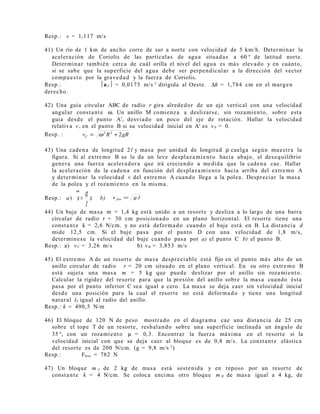 Resp.: v = 1,117 m/s
41) Un río de 1 km de ancho corre de sur a norte con velocidad de 5 km/h. Determinar la
aceleración de Coriolis de las partículas de agua situadas a 60 ° de latitud norte.
Determinar también cerca de cuál orilla el nivel del agua es más elevado y en cuánto,
si se sabe que la superficie del agua debe ser perpendicular a la dirección del vector
compuesto por la gravedad y la fuerza de Coriolis.
Resp.: a C = 0,0175 m/s 2
dirigida al Oeste. ∆h = 1,784 cm en el margen
derecho.
42) Una guia circular ABC de radio r gira alrededor de un eje vertical con una velocidad
angular constante ω. Un anillo M comienza a deslizarse, sin rozamiento, sobre esta
guia desde el punto A', desviado un poco del eje de rotación. Hallar la velocidad
relativa vr en el punto B si su velocidad inicial en A' es v0 = 0.
Resp. : gRRvC 222
+= ω
43) Una cadena de longitud 2 l y masa por unidad de longitud ρ cuelga según muestra la
figura. Si al extremo B se le da un leve desplazamiento hacia abajo, el desequilibrio
genera una fuerza aceleradora que irá creciendo a medida que la cadena cae. Hallar
la aceleración de la cadena en función del desplazamiento hacia arriba del extremo A
y determinar la velocidad v del extremo A cuando llega a la polea. Despreciar la masa
de la polea y el rozamiento en la misma.
Resp.: a) x
l
g
x =
••
b) lgv fin .=
44) Un buje de masa m = 1,4 kg está unido a un resorte y desliza a lo largo de una barra
circular de radio r = 30 cm posicionado en un plano horizontal. El resorte tiene una
constante k = 2,6 N/cm. y no está deformado cuando el buje está en B. La distancia d
mide 12,5 cm. Si el buje pasa por el punto D con una velocidad de 1,8 m/s,
determínese la velocidad del buje cuando pasa por a) el punto C b) el punto B.
Resp.: a) vC = 3,26 m/s b) vB = 3,853 m/s
45) El extremo A de un resorte de masa despreciable está fijo en el punto más alto de un
anillo circular de radio r = 20 cm situado en el plano vertical. En su otro extremo B
está sujeta una masa m = 5 kg que puede deslizar por el anillo sin rozamiento.
Calcular la rigidez del resorte para que la presión del anillo sobre la masa cuando ésta
pasa por el punto inferior C sea igual a cero. La masa se deja caer sin velocidad inicial
desde una posición para la cual el resorte no está deformado y tiene una longitud
natural l0 igual al radio del anillo.
Resp.: k = 490,5 N/m
46) El bloque de 120 N de peso mostrado en el diagrama cae una distancia de 25 cm
sobre el tope T de un resorte, resbalando sobre una superficie inclinada un ángulo de
35 °, con un rozamiento µ = 0,3. Encontrar la fuerza máxima en el resorte si la
velocidad inicial con que se deja caer al bloque es de 0,8 m/s. La constante elástica
del resorte es de 200 N/cm. (g = 9,8 m/s 2
)
Resp.: Fmax = 782 N
47) Un bloque m A de 2 kg de masa está sostenida y en reposo por un resorte de
constante k = 4 N/cm. Se coloca encima otro bloque m B de masa igual a 4 kg, de
 
