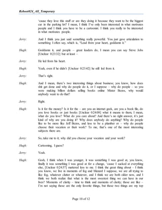 Reboot024_All_Temporary
Page 10 of 12
‘cause they love this stuff or are they doing it because they want to be the biggest
car in the parking lot? I mean, I think I’ve only been interested in what motivates
people and I think you have to be a cartoonist. I think you really to be interested
in what motivates people.
Jerry: And I think you just said something really powerful. You just gave articulation to
something I often say, which is, “Lead from your heart, goddamn it.”
Hugh: Goddamn it, and people – great leaders do, I mean you can say Steve Jobs
[Unclear 0:23:32] but at least –
Jerry: He led from his heart.
Hugh: Yeah, even if he didn’t [Unclear 0:23:42] he still led from it.
Jerry: That’s right.
Hugh: And I mean, there’s two interesting things about business; you know, how does
shit get done and why do people do it, or I suppose – why do people – so you
were making billion dollars selling books online Mister Bezos, why would
anybody want to do that?
Jerry: Right.
Hugh: Is it for the money? Is it for the – are you an internet geek, are you a book file, do
you love books or just books [Unclear 0:24:08] what it means to them, I mean,
what do you love? What do you care about? And there’s no right answer, it’s just
kind of why are you doing it? Why does anybody do anything? Why do people
like to be more like Jeff Bezos, and less to be a plumber or – why do people
choose their vocation or their work? To me, that’s one of the most interesting
subjects there are.
Jerry: So, take me to it; why did you choose your vocation and your work?
Hugh: Cartooning, I guess?
Jerry: Yeah.
Hugh: Gosh, I think when I was younger, it was something I was good at, you know,
finally it was something I was good at for a change, ‘cause I sucked at everything
else, [Unclear 0:24:57] mattered less to me. I think the great thing about – I think
you know, we live in moments of fog and blizzard I suppose, we are all trying to
like fog, whatever clutter or whatever, and I think we are both older now, and I
think we both realize that what is the most sweetest thing we can have in our
lives? Moments of clarity – time to think and moments of clarity; those are like –
I’m not saying those are the only favorite things, but those two things are my top
 
