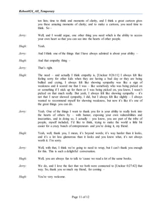 Reboot024_All_Temporary
Page 11 of 12
ten lists; time to think and moments of clarity, and I think a great cartoon gives
you these amazing moments of clarity; and to make a cartoon, you need time to
think. So –
Jerry: Well, and I would argue, one other thing you need which is the ability to access
your own heart so that you can see into the hearts of other people.
Hugh: Yeah.
Jerry: And I think one of the things that I have always admired is about your ability –
Hugh: And that empathy thing –
Jerry: That’s right.
Hugh: The need – and actually I think empathy is, [Unclear 0:26:11] I always felt like
feeling sorry for other kids when they are having a bad day or they are being
bullied and crying, I always felt like showing sympathy was like a sign of
weakness and it scared me that I was – like somebody who was being picked on
or something if I stick up for them or I was being picked on, you know, I wasn’t
picked on that much really. But yeah, I always felt like showing sympathy – it’s
not that I never showed sympathy, I did, but I always felt like slightly – I always
wanted to recommend myself for showing weakness, but now it’s like it’s one of
the great things you can do.
Jerry: Yeah. One of the things I want to thank you for is your ability to really look into
the hearts of others by – with humor, exposing your own vulnerabilities and
insecurities, and in doing so, I actually – you know, you are part of the tribe of
people, myself included, I’d like to think, trying to make the world a little bit
easier for a crazy bunch of entrepreneurs and you’re doing it, my friend.
Hugh: Yeah, well, thank you, I mean, it’s beyond words; it’s way harder than it looks,
and it’s a lot less glamorous than it looks and you know what, it’s not always
worth it. I’m sorry.
Jerry: Well, with that, I think we’re going to need to wrap, but I can’t thank you enough
for this. This is such a delightful conversation.
Hugh: Well, you are always fun to talk to ‘cause we read a lot of the same books.
Jerry: We do, and I love the fact that we both were connected to [Unclear 0:27:42] that
way. So, thank you so much my friend, for coming –
Hugh: You’re very welcome.
 