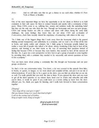 Reboot024_All_Temporary
Page 12 of 12
Jerry: And we will make sure that we get a chance to see each other, whether it’s New
York or Miami or Boulder.
**
One of the most important things we have the opportunity to do for clients at Reboot is to hold
containers in their safe space for them to connect honestly and openly with a community of their
peers. Many CEOs come to us, suffering fear, anxiety and isolation; really this underlying belief
that they are the only one who feels this way. Through our bootcamps and now our peer groups,
CEOs and startup leaders are able to connect and share with others facing the same daily
challenges, the same feelings; they know they are not alone. CEO and co-founder of
Codecademy, Zack Sims recently shared his experience of connecting with others in this way:
“So I think one of the biggest things that I took away from the bootcamp which is the general
thinking around transparency and authenticity in a company, and we read a lot of that all the time
in books and media outlets and whatnot, but I think going to bootcamp actually helped me
realize a room full of people who talked a lot about, always wondering if they had to have all the
answers, and learning to use their teams as the way of answering their questions instead of
feeling that because CEOs or because they were leaders, they needed to have all the answers all
the time. So, it gave me a new perspective on how best to get a group of people to come together
by providing them with a container they needed to be successful, and answer questions on how
to run a company.”
You can learn more about joining a community like this through our bootcamps and our peer
groups at reboot.io.
So that’s it for our conversation today. You know, a lot was covered in this episode from links,
to books, to quotes, to images; so we went ahead and compiled all that, and put it on our site at
reboot.io/podcast. If you’d like to be a guest on the show, you can find out about that on our site
as well. I’m really grateful that you took the time to listen. If you enjoyed the show and you want
to get all the latest episodes as we release them, head over to iTunes and subscribe and while
you’re there, it would be great if you could leave us a review letting us know how the show
affected you. So, thank you again for listening, and I really look forward to future conversations
together.
[Singing]
“How long till my soul gets it right?
Did any human being ever reach that kind of light?
I call on the resting soul of Galileo,
King of night-vision, King of insight.”
[End of audio 0:31:11]
[End of transcript]
 