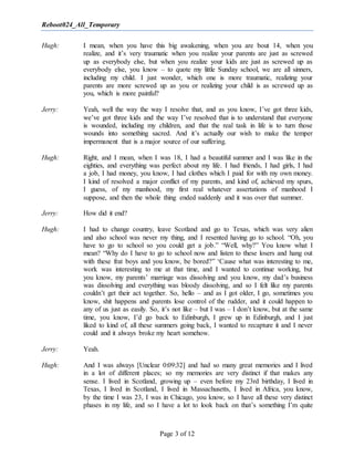 Reboot024_All_Temporary
Page 3 of 12
Hugh: I mean, when you have this big awakening, when you are bout 14, when you
realize, and it’s very traumatic when you realize your parents are just as screwed
up as everybody else, but when you realize your kids are just as screwed up as
everybody else, you know – to quote my little Sunday school, we are all sinners,
including my child. I just wonder, which one is more traumatic, realizing your
parents are more screwed up as you or realizing your child is as screwed up as
you, which is more painful?
Jerry: Yeah, well the way the way I resolve that, and as you know, I’ve got three kids,
we’ve got three kids and the way I’ve resolved that is to understand that everyone
is wounded, including my children, and that the real task in life is to turn those
wounds into something sacred. And it’s actually our wish to make the temper
impermanent that is a major source of our suffering.
Hugh: Right, and I mean, when I was 18, I had a beautiful summer and I was like in the
eighties, and everything was perfect about my life. I had friends, I had girls, I had
a job, I had money, you know, I had clothes which I paid for with my own money.
I kind of resolved a major conflict of my parents, and kind of, achieved my spurs,
I guess, of my manhood, my first real whatever assertations of manhood I
suppose, and then the whole thing ended suddenly and it was over that summer.
Jerry: How did it end?
Hugh: I had to change country, leave Scotland and go to Texas, which was very alien
and also school was never my thing, and I resented having go to school. “Oh, you
have to go to school so you could get a job.” “Well, why?” You know what I
mean? “Why do I have to go to school now and listen to these losers and hang out
with these frat boys and you know, be bored?” ‘Cause what was interesting to me,
work was interesting to me at that time, and I wanted to continue working, but
you know, my parents’ marriage was dissolving and you know, my dad’s business
was dissolving and everything was bloody dissolving, and so I felt like my parents
couldn’t get their act together. So, hello – and as I got older, I go, sometimes you
know, shit happens and parents lose control of the rudder, and it could happen to
any of us just as easily. So, it’s not like – but I was – I don’t know, but at the same
time, you know, I’d go back to Edinburgh, I grew up in Edinburgh, and I just
liked to kind of, all these summers going back, I wanted to recapture it and I never
could and it always broke my heart somehow.
Jerry: Yeah.
Hugh: And I was always [Unclear 0:09:32] and had so many great memories and I lived
in a lot of different places; so my memories are very distinct if that makes any
sense. I lived in Scotland, growing up – even before my 23rd birthday, I lived in
Texas, I lived in Scotland, I lived in Massachusetts, I lived in Africa, you know,
by the time I was 23, I was in Chicago, you know, so I have all these very distinct
phases in my life, and so I have a lot to look back on that’s something I’m quite
 