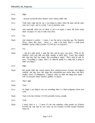 Reboot024_All_Temporary
Page 5 of 12
Jerry: Right.
Hugh: – because he had the ideal situation and it always killed him.
Jerry: Yeah, that’s right and for me, I was living in a place where the inner and the outer
were not in sync, and as a result, I was in enormous pain.
Hugh: And especially when you are likely to put it on paper, I mean, life looks pretty
funny on paper, it’s easy to walk away from.
Jerry: Yes.
Hugh: And whatever is perfect – I mean, I saw the movie a long time ago, The Stepford
Wives, where they strive – there’s a – what is his name, there’s a really good
Buddhist teacher called [Unclear 0:12:49] he’s an American –
Jerry: Yes.
Hugh: – and he’s quite goofy, I quite like him, and he goes, you know, “Why do the
Stepford wives pop pills and drink martinis at lunch time? ‘Cause they realized
that what they had was empty. But everything is empty.” That’s what he said, he
goes, “Everything is empty, there’s no inherent quality in a thing that is going to
make you happy.”
Jerry: Right.
Hugh: But people think that certain objects have mystical powers; Ferraris, and religious
symbols, and they have this magic like abracadabra-ness about them, and that’s
another source of unhappiness I suppose when we think that things have innate –
well we associate innate mystical qualities to objects.
Jerry: That’s right.
Hugh: Yeah.
Jerry: So Hugh, I am dying to ask you something; there is a black poignancy about your
work.
Hugh: Yeah, to be fair [Unclear 0:13:56] probably brown, actually.
Jerry: Yeah.
Hugh: I mean, there is a – I mean, it’s the only animation, when people cry [Unclear
0:14:05] the only time he ever cried out was [Unclear 0:14:08] around Christmas
where he –
 