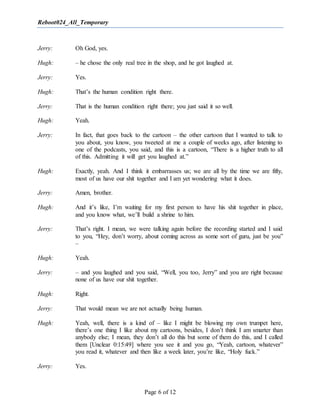 Reboot024_All_Temporary
Page 6 of 12
Jerry: Oh God, yes.
Hugh: – he chose the only real tree in the shop, and he got laughed at.
Jerry: Yes.
Hugh: That’s the human condition right there.
Jerry: That is the human condition right there; you just said it so well.
Hugh: Yeah.
Jerry: In fact, that goes back to the cartoon – the other cartoon that I wanted to talk to
you about, you know, you tweeted at me a couple of weeks ago, after listening to
one of the podcasts, you said, and this is a cartoon, “There is a higher truth to all
of this. Admitting it will get you laughed at.”
Hugh: Exactly, yeah. And I think it embarrasses us; we are all by the time we are fifty,
most of us have our shit together and I am yet wondering what it does.
Jerry: Amen, brother.
Hugh: And it’s like, I’m waiting for my first person to have his shit together in place,
and you know what, we’ll build a shrine to him.
Jerry: That’s right. I mean, we were talking again before the recording started and I said
to you, “Hey, don’t worry, about coming across as some sort of guru, just be you”
–
Hugh: Yeah.
Jerry: – and you laughed and you said, “Well, you too, Jerry” and you are right because
none of us have our shit together.
Hugh: Right.
Jerry: That would mean we are not actually being human.
Hugh: Yeah, well, there is a kind of – like I might be blowing my own trumpet here,
there’s one thing I like about my cartoons, besides, I don’t think I am smarter than
anybody else; I mean, they don’t all do this but some of them do this, and I called
them [Unclear 0:15:49] where you see it and you go, “Yeah, cartoon, whatever”
you read it, whatever and then like a week later, you’re like, “Holy fuck.”
Jerry: Yes.
 