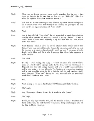 Reboot024_All_Temporary
Page 7 of 12
Hugh: Those are my favorite cartoons where people remember them the way – they
don’t get them at first but then they get them, they go, “Holy shit.” I like them
when that happens, they tell me about that because –
Jerry: Yes, well, it’s like the cartoon you once wrote on my behalf, when I asked you to
do a cartoon, when I was first starting off as a coach, and you flipped the card
over and it’s just a guy screaming out, “Now what?”
Hugh: Yeah.
Jerry: And in that piffy little “Now what?” for me, synthesized so much about what that
coaching client experienced when they walked in to say, “Damn it, I need a
coach” which is “Now what’s happening to my life? Now what do I have to deal
with? Now what?”
Hugh: Yeah, because I mean, I know one or two of your clients, I know one of them
became very, very successful recently; I mean, he was successful, but he just sold
his company to a major media outlet, and I won’t say who. A lovely guy, a lovely,
lovely, lovely fellow, and this is what I narrowed kind of on: being successful is
really complex.
Jerry: You said it.
Hugh: It’s like – I was reading, like a guy – I’ve met him once, he’s a lovely fellow,
came up a lovely fellow anyways, called Kevin Rose, who was the founder of
Digg and now he’s with Google Ventures and he’s a terribly successful fellow,
and he was saying – he was talking to Tim Ferriss on a blog post or something,
and he said something about his life is basically back to back meetings. And I
went, “Oh man, I’d hate that.” So why do I envy somebody who has something I
would hate? You know what I mean?
Jerry: I do.
Hugh: Yeah, as long as you are on the [Unclear 0:17:46] you get to be Kevin Rose.
Jerry: That’s right.
Hugh: And I don’t mean – I mean, he may like it, you know what I mean?
Jerry: That’s right.
Hugh: I mean, he may enjoy what he does, and that I’m sure he does, I don’t think I’ve
learnt all this time, it’s really hard to be successful doing something you hate, but
the thing is, I know I hate that.
 