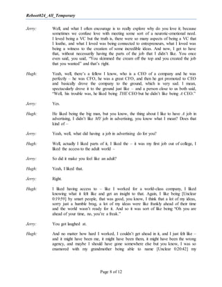 Reboot024_All_Temporary
Page 8 of 12
Jerry: Well, and what I often encourage is to really explore why do you love it; because
sometimes we confuse love with meeting some sort of a neurotic-emotional need.
I loved being a VC but the truth is, there were so many aspects of being a VC that
I loathe, and what I loved was being connected to entrepreneurs, what I loved was
being a witness to the creation of some incredible ideas. And now, I get to have
that, without necessarily having the parts of the job that I didn’t like. You once
even said, you said, “You skimmed the cream off the top and you created the job
that you wanted” and that’s right.
Hugh: Yeah, well, there’s a fellow I know, who is a CEO of a company and he was
perfectly – he was CFO, he was a great CFO, and then he got promoted to CEO
and basically drove the company to the ground, which is very sad. I mean,
spectacularly drove it to the ground just like – and a person close to us both said,
“Well, his trouble was, he liked being THE CEO but he didn’t like being A CEO.”
Jerry: Yes.
Hugh: He liked being the big man, but you know, the thing about I like to have A job in
advertising, I didn’t like MY job in advertising, you know what I mean? Does that
kind of –
Jerry: Yeah, well, what did having a job in advertising do for you?
Hugh: Well, actually I liked parts of it, I liked the – it was my first job out of college, I
liked the access to the adult world –
Jerry: So did it make you feel like an adult?
Hugh: Yeah, I liked that.
Jerry: Right.
Hugh: I liked having access to – like I worked for a world-class company, I liked
knowing what it felt like and get an insight to that. Again, I like being [Unclear
0:19:59] by smart people, that was good, you know, I think that a lot of my ideas,
sorry just a humble brag, a lot of my ideas were like frankly ahead of their time
and the world wasn’t ready for it. And so it was sort of like being “Oh you are
ahead of your time, no, you’re a freak.”
Jerry: You got laughed at.
Hugh: And no matter how hard I worked, I couldn’t get ahead in it, and I just felt like –
and it might have been me, it might have been them, it might have been the wrong
agency, and maybe I should have gone somewhere else but you know, I was so
enamored with my grandmother being able to name [Unclear 0:20:42] my
 