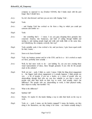 Reboot024_All_Temporary
Page 9 of 12
company as opposed to my [Unclear 0:20:44], that I kinda stuck with the part
longer than I should have.
Jerry: So, let’s fast-forward and here you are now with Gaping Void –
Hugh: Yeah.
Jerry: – and Gaping Void has evolved so far from a blog in which you could put
cartoons and ramble on –
Hugh: Yeah.
Jerry: – into something that’s – I mean, I see you guys dropping these grenades into
corporate America, into businesses, and kind of cutting through bullshit and
naming it, and making people laugh and smile and really think at the same time;
am I identifying the company correctly that way?
Hugh: Yeah, partially; yeah, it has evolved a lot, and you know, I give Jason equal credit
for that, I mean, –
Jerry: Jason as in Jason Korman?
Hugh: Yeah, my business partner and he is the CEO, and he is a – he’s evolved as much
as I have, probably more actually –
Jerry: Well, he had more work to do – just kidding. So, are you now creating these
visual representation of ideas, these thought grenades if you will, for the people
stuck in the cubicles?
Hugh: Well, not just – yeah, I think so, yeah, I mean, I think the thing about engagement
is – the biggest myth about engagement is it actually happens. I think people are
very – a lot of people, if you are a leader, so a team of people who are
sleepwalking through their jobs are way less valuable to you than a team of
people who click their heels on their way to work. And actually, what’s the
difference? The people who are sleepwalking to work, is their physical reality,
their object to reality that horrible? No.
Jerry: What is the difference?
Hugh: Spiritual lull?
Jerry: Maybe. Or maybe it’s the leader finding a way to click their heels on the way to
work.
Hugh: Yeah, or – yeah, I mean, are the leaders engaged? I mean, the leaders, are they
doing it for themselves, are they doing it for some – are leaders actually doing it
 