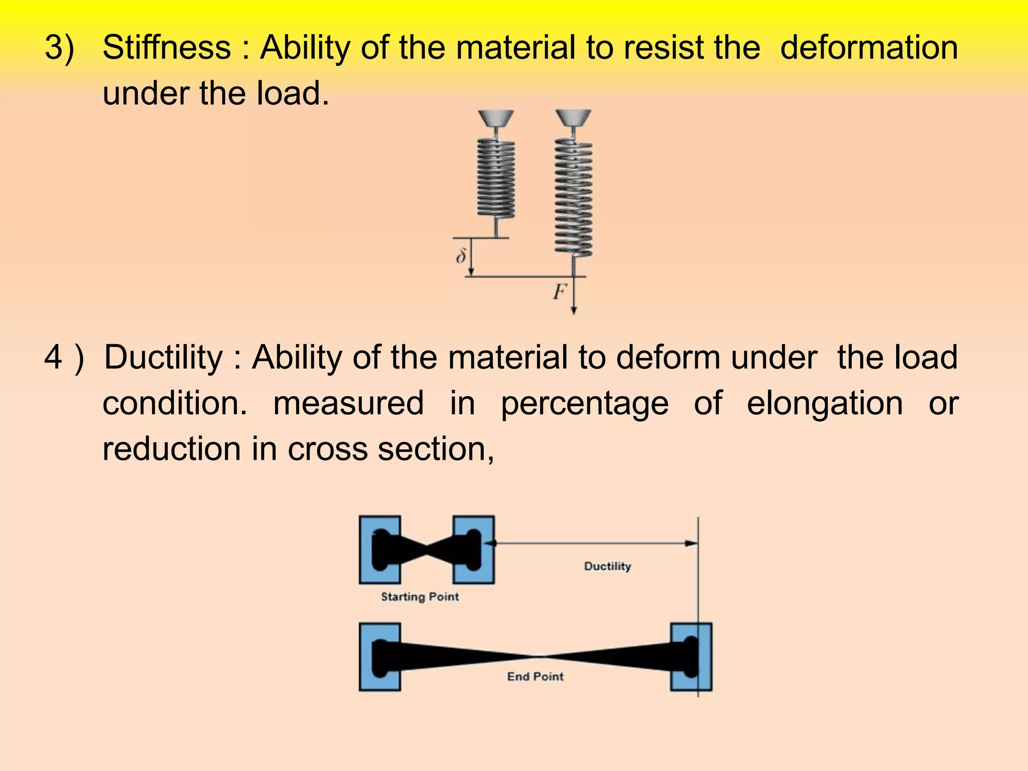 3) Stiffness : Ability of the material to resist the deformation
under the load.
4 ) Ductility : Ability of the material to deform under the load
condition. measured in percentage of elongation or
reduction in cross section,
 