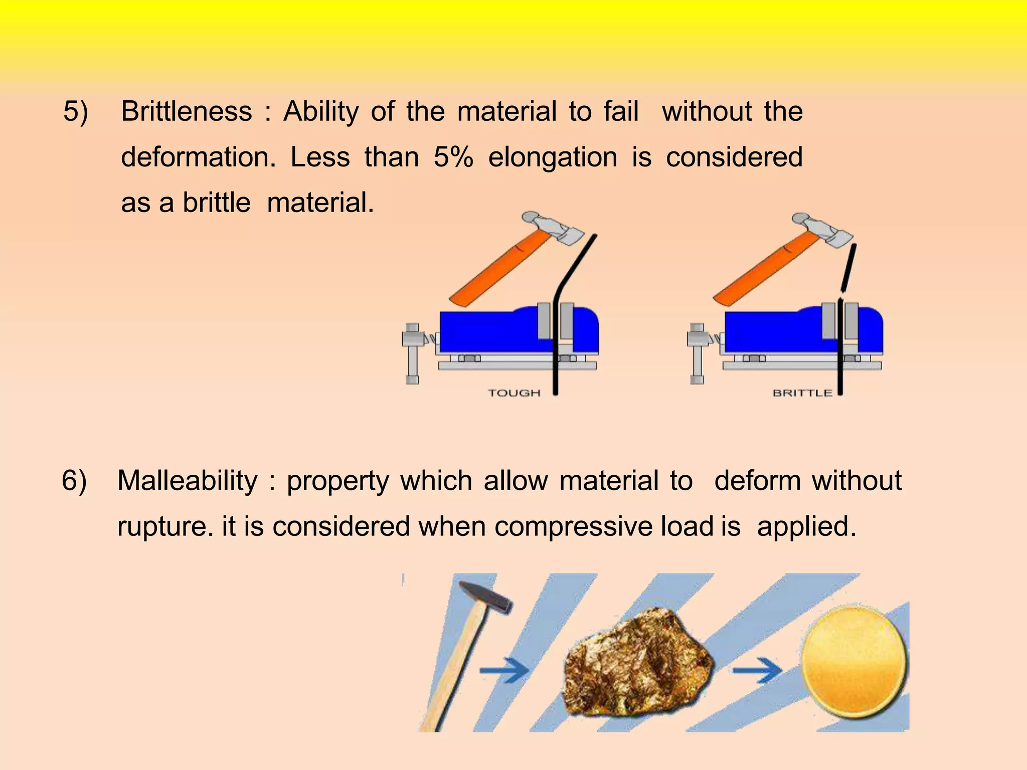 5) Brittleness : Ability of the material to fail without the
deformation. Less than 5% elongation is considered
as a brittle material.
6) Malleability : property which allow material to deform without
rupture. it is considered when compressive load is applied.
 