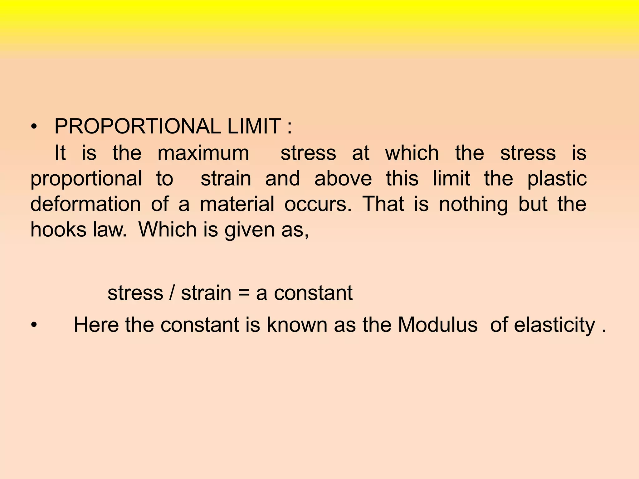 • PROPORTIONAL LIMIT :
It is the maximum stress at which the stress is
proportional to strain and above this limit the plastic
deformation of a material occurs. That is nothing but the
hooks law. Which is given as,
stress / strain = a constant
• Here the constant is known as the Modulus of elasticity .
 