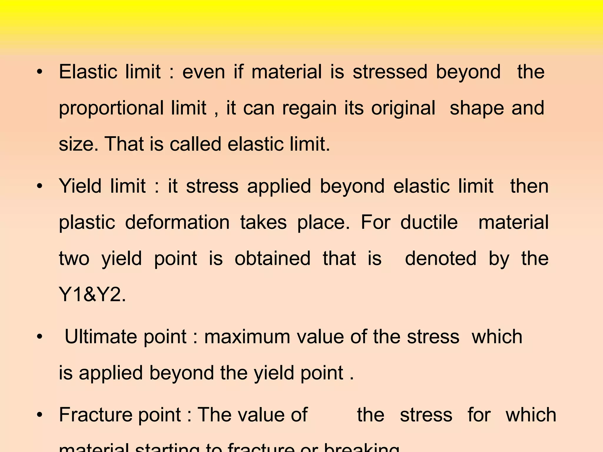 • Elastic limit : even if material is stressed beyond the
proportional limit , it can regain its original shape and
size. That is called elastic limit.
• Yield limit : it stress applied beyond elastic limit then
plastic deformation takes place. For ductile material
two yield point is obtained that is denoted by the
Y1&Y2.
• Ultimate point : maximum value of the stress which
is applied beyond the yield point .
• Fracture point : The value of the stress for which
 
