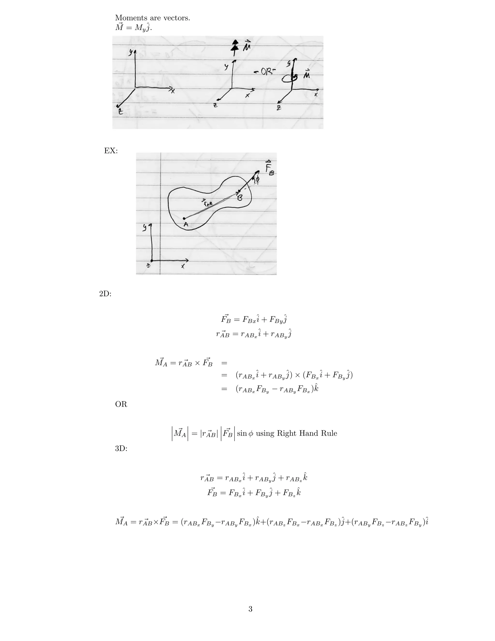 Moments are vectors.
M = My
ˆj.
EX:
2D:
FB = FBx
ˆi + FBy
ˆj
rAB = rABx
ˆi + rABy
ˆj
M × F =A = rAB B
= (rABx
ˆi + rABy
ˆj) × (FBx
ˆi + FBy
ˆj)
= (rABx FBy − rABy FBx )kˆ
OR
M | F sin φ using Right Hand RuleA = |rAB B
3D:
k
FB = FBx
ˆi + FBy
ˆj + FBz
kˆ
rAB = rABx
ˆi + rABy
ˆj + rABz
ˆ
MA ×FB = (rABx FBy FBx )kˆ+(rABz FBx FBz j+(rABy FBz FBy i= rAB −rABy −rABx )ˆ −rABz )ˆ
3
 