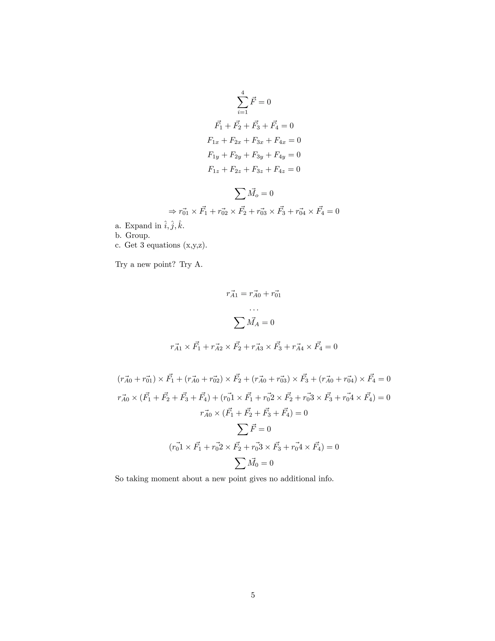 4
F = 0
i=1
F1 + F2 + F3 + F4 = 0
F1x + F2x + F3x + F4x = 0
F1y + F2y + F3y + F4y = 0
F1z + F2z + F3z + F4z = 0
Mo = 0
⇒ r01 × F1 + r02 × F2 + r03 × F3 + r04 × F4 = 0
a. Expand in ˆi, ˆj, kˆ.
b. Group.
c. Get 3 equations (x,y,z).
Try a new point? Try A.
rA1 = rA0 + r01
. . .
MA = 0
rA1 × F1 + rA2 × F2 + rA3 × F3 + rA4 × F4 = 0
(rA0 + r01) × F1 + (rA0 + r02) × F2 + (rA0 + r03) × F3 + (rA0 + r04) × F4 = 0
rA0 × (F1 + F2 + F3 + F4) + (r01 × F1 + r02 × F2 + r03 × F3 + r04 × F4) = 0
rA0 × (F1 + F2 + F3 + F4) = 0
F = 0
(r01 × F1 + r02 × F2 + r03 × F3 + r04 × F4) = 0
M0 = 0
So taking moment about a new point gives no additional info.
5
 