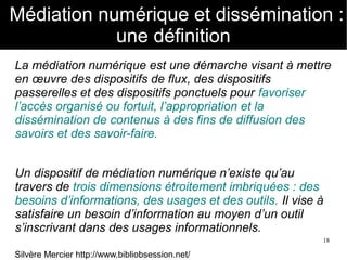 18
Médiation numérique et dissémination :
une définition
La médiation numérique est une démarche visant à mettre
en œuvre des dispositifs de flux, des dispositifs
passerelles et des dispositifs ponctuels pour favoriser
l’accès organisé ou fortuit, l’appropriation et la
dissémination de contenus à des fins de diffusion des
savoirs et des savoir-faire.
Un dispositif de médiation numérique n’existe qu’au
travers de trois dimensions étroitement imbriquées : des
besoins d’informations, des usages et des outils. Il vise à
satisfaire un besoin d’information au moyen d’un outil
s’inscrivant dans des usages informationnels.
Silvère Mercier http://www.bibliobsession.net/
 