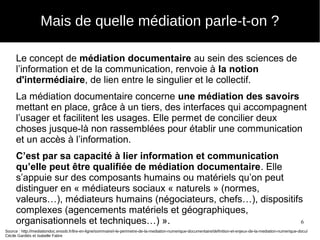 6
Le concept de médiation documentaire au sein des sciences de
l’information et de la communication, renvoie à la notion
d'intermédiaire, de lien entre le singulier et le collectif.
La médiation documentaire concerne une médiation des savoirs
mettant en place, grâce à un tiers, des interfaces qui accompagnent
l’usager et facilitent les usages. Elle permet de concilier deux
choses jusque-là non rassemblées pour établir une communication
et un accès à l’information.
C’est par sa capacité à lier information et communication
qu’elle peut être qualifiée de médiation documentaire. Elle
s’appuie sur des composants humains ou matériels qu’on peut
distinguer en « médiateurs sociaux « naturels » (normes,
valeurs…), médiateurs humains (négociateurs, chefs…), dispositifs
complexes (agencements matériels et géographiques,
organisationnels et techniques…) ».
Source : http://mediationdoc.enssib.fr/lire-en-ligne/sommaire/i-le-perimetre-de-la-mediation-numerique-documentaire/definition-et-enjeux-de-la-mediation-numerique-docu/
Cécile Gardiès et Isabelle Fabre
Mais de quelle médiation parle-t-on ?
 