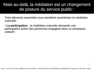 7
Mais au-delà, la médiation est un changement
de posture du service public :
Trois éléments essentiels nous semblent caractériser la médiation
culturelle :
• La participation : la médiation culturelle demande une
participation active des personnes engagées dans un processus
collectif ;
Source : LES EFFETS DE LA MÉDIATION CULTURELLE : PARTICIPATION, EXPRESSION, CHANGEMENT, Rapport final, Mai 2014, UQAM
 