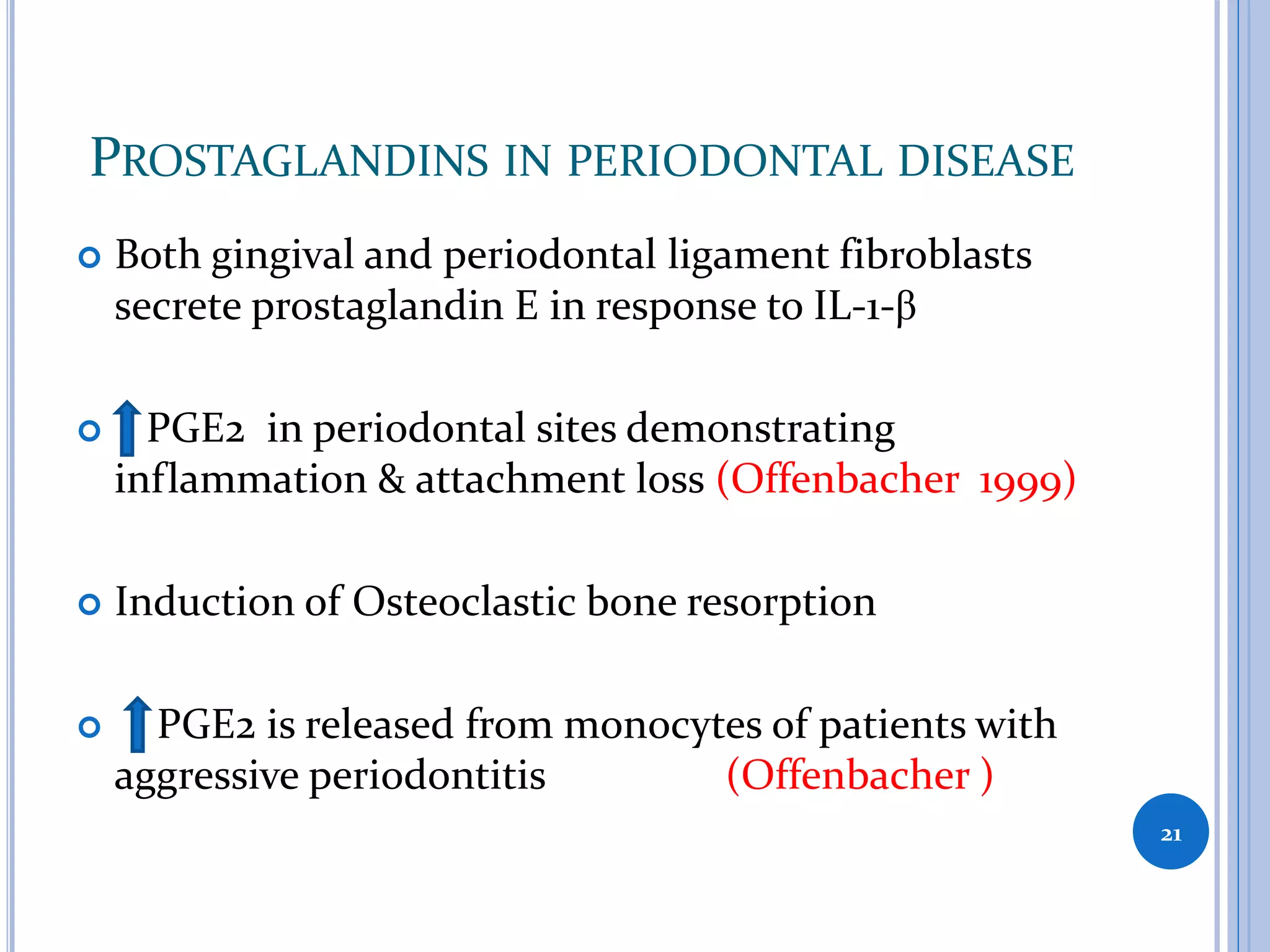 PROSTAGLANDINS IN PERIODONTAL DISEASE
 Both gingival and periodontal ligament fibroblasts
secrete prostaglandin E in response to IL-1-β
 PGE2 in periodontal sites demonstrating
inflammation & attachment loss (Offenbacher 1999)
 Induction of Osteoclastic bone resorption
 PGE2 is released from monocytes of patients with
aggressive periodontitis (Offenbacher )
21
 