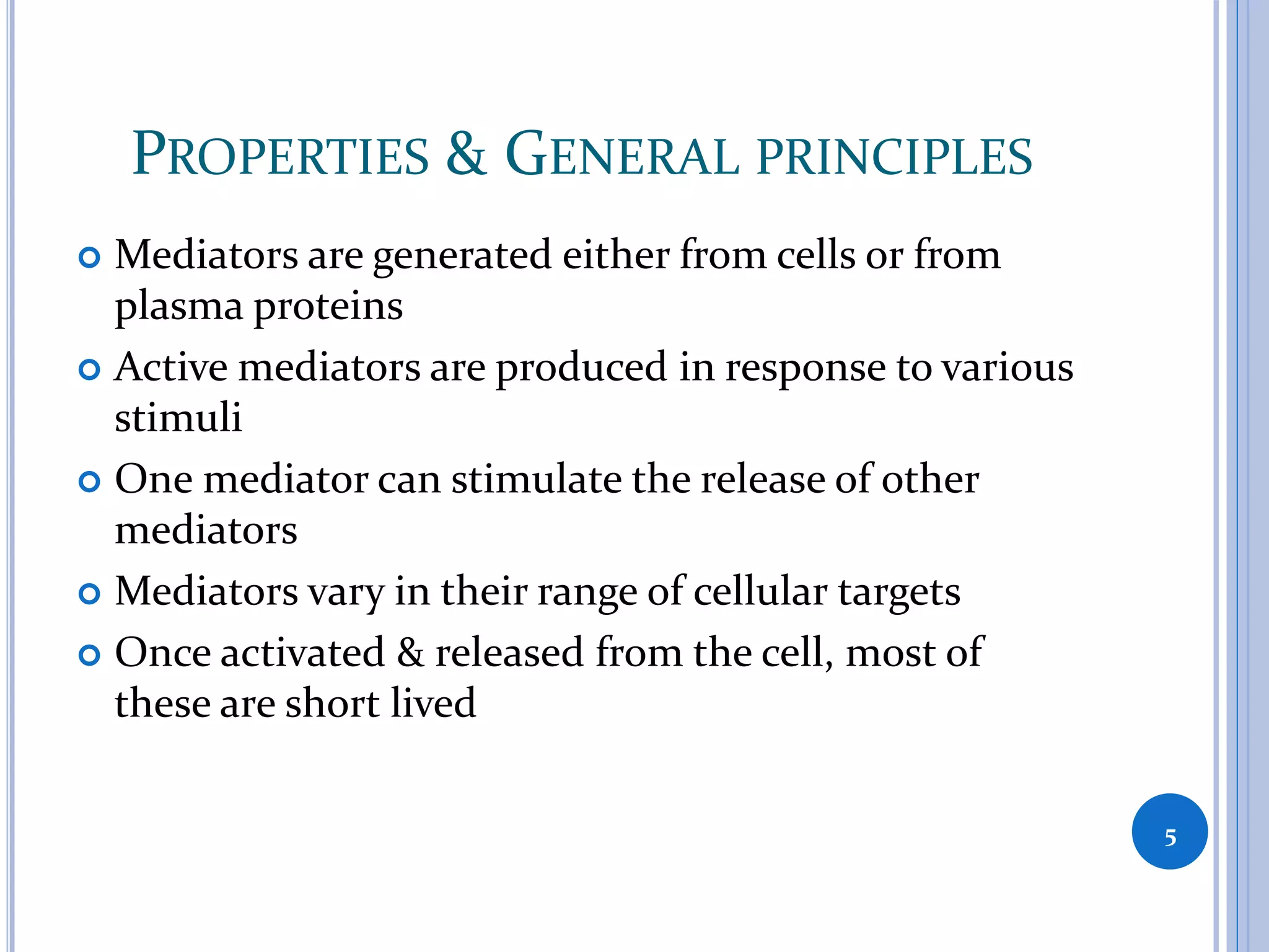 PROPERTIES & GENERAL PRINCIPLES
 Mediators are generated either from cells or from
plasma proteins
 Active mediators are produced in response to various
stimuli
 One mediator can stimulate the release of other
mediators
 Mediators vary in their range of cellular targets
 Once activated & released from the cell, most of
these are short lived
5
 