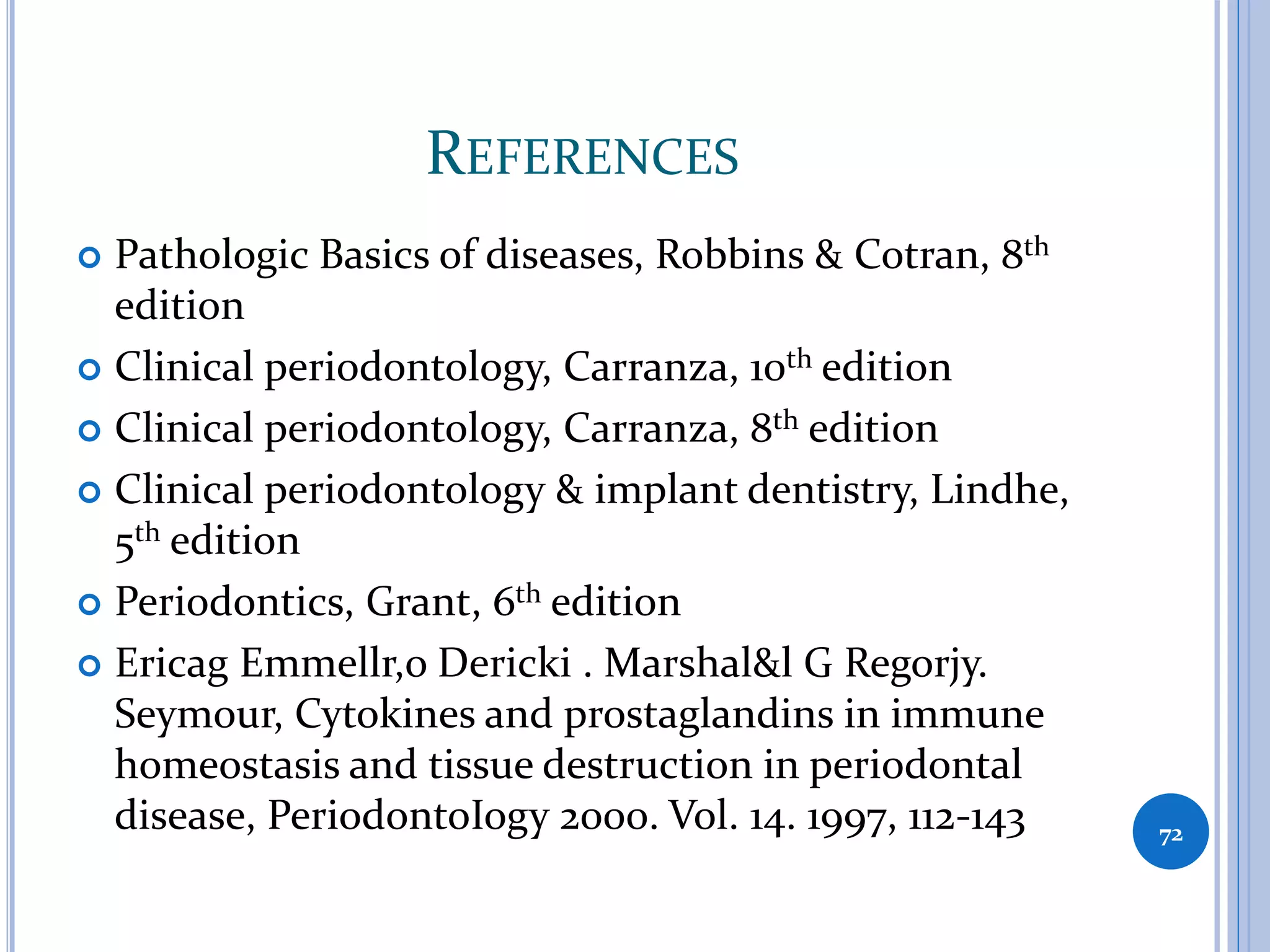 REFERENCES
 Pathologic Basics of diseases, Robbins & Cotran, 8th
edition
 Clinical periodontology, Carranza, 10th edition
 Clinical periodontology, Carranza, 8th edition
 Clinical periodontology & implant dentistry, Lindhe,
5th edition
 Periodontics, Grant, 6th edition
 Ericag Emmellr,o Dericki . Marshal&l G Regorjy.
Seymour, Cytokines and prostaglandins in immune
homeostasis and tissue destruction in periodontal
disease, PeriodontoIogy 2000. Vol. 14. 1997, 112-143 72
 