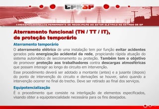 Aterramento funcional (TN / TT / IT),
de proteção temporário
Aterramento temporário
O aterramento elétrico de uma instalação tem por função evitar acidentes
gerados pela energização acidental da rede, propiciando rápida atuação do
sistema automático de seccionamento ou proteção. Também tem o objetivo
de promover proteção aos trabalhadores contra descargas atmosféricas
que possam interagir ao longo do circuito em intervenção.
Esse procedimento deverá ser adotado a montante (antes) e a jusante (depois)
do ponto de intervenção do circuito e derivações se houver, salvo quando a
intervenção ocorrer no final do trecho. Deve ser retirado ao final dos serviços.
Equipotencialização
É o procedimento que consiste na interligação de elementos especificados,
visando obter a equipotencialidade necessária para os fins desejados.
 