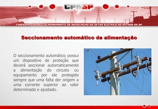 Seccionamento automático da alimentação
O seccionamento automático possui
um dispositivo de proteção que
deverá seccionar automaticamente
a alimentação do circuito ou
equipamento por ele protegido
sempre que uma falta der origem a
uma corrente superior ao valor
determinado e ajustado.
 