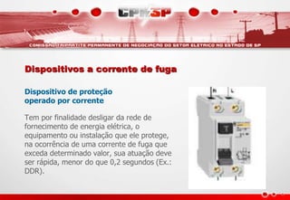 Dispositivos a corrente de fuga
Dispositivo de proteção
operado por corrente
Tem por finalidade desligar da rede de
fornecimento de energia elétrica, o
equipamento ou instalação que ele protege,
na ocorrência de uma corrente de fuga que
exceda determinado valor, sua atuação deve
ser rápida, menor do que 0,2 segundos (Ex.:
DDR).
 