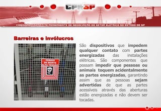 Barreiras e invólucros
São dispositivos que impedem
qualquer contato com partes
energizadas das instalações
elétricas. São componentes que
possam impedir que pessoas ou
animais toquem acidentalmente
as partes energizadas, garantindo
assim que as pessoas sejam
advertidas de que as partes
acessíveis através das aberturas
estão energizadas e não devem ser
tocadas.
 