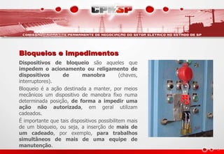 Bloqueios e impedimentos
Dispositivos de bloqueio são aqueles que
impedem o acionamento ou religamento de
dispositivos de manobra (chaves,
interruptores).
Bloqueio é a ação destinada a manter, por meios
mecânicos um dispositivo de manobra fixo numa
determinada posição, de forma a impedir uma
ação não autorizada, em geral utilizam
cadeados.
É importante que tais dispositivos possibilitem mais
de um bloqueio, ou seja, a inserção de mais de
um cadeado, por exemplo, para trabalhos
simultâneos de mais de uma equipe de
manutenção.
 