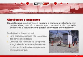 Obstáculos e anteparos
Os obstáculos são destinados a impedir o contato involuntário com
partes vivas, mas não o contato que pode resultar de uma ação
deliberada e voluntária de ignorar ou contornar o obstáculo.
Os obstáculos devem impedir:
A. Uma aproximação física não intencional
das partes energizadas;
B. Contatos não intencionais com partes
energizadas durante atuações sobre o
equipamento, estando o equipamento
em serviço normal.
 