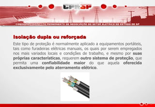 Isolação dupla ou reforçada
Este tipo de proteção é normalmente aplicado a equipamentos portáteis,
tais como furadeiras elétricas manuais, os quais por serem empregados
nos mais variados locais e condições de trabalho, e mesmo por suas
próprias características, requerem outro sistema de proteção, que
permita uma confiabilidade maior do que aquela oferecida
exclusivamente pelo aterramento elétrico.
 