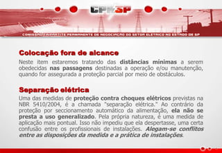Colocação fora de alcance
Neste item estaremos tratando das distâncias mínimas a serem
obedecidas nas passagens destinadas a operação e/ou manutenção,
quando for assegurada a proteção parcial por meio de obstáculos.
Separação elétrica
Uma das medidas de proteção contra choques elétricos previstas na
NBR 5410/2004, é a chamada "separação elétrica." Ao contrário da
proteção por seccionamento automático da alimentação, ela não se
presta a uso generalizado. Pela própria natureza, é uma medida de
aplicação mais pontual. Isso não impediu que ela despertasse, uma certa
confusão entre os profissionais de instalações. Alegam-se conflitos
entre as disposições da medida e a prática de instalações.
 