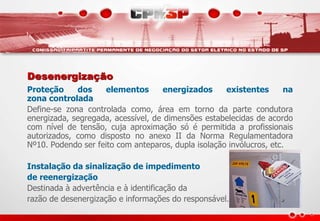 Desenergização
Proteção dos elementos energizados existentes na
zona controlada
Define-se zona controlada como, área em torno da parte condutora
energizada, segregada, acessível, de dimensões estabelecidas de acordo
com nível de tensão, cuja aproximação só é permitida a profissionais
autorizados, como disposto no anexo II da Norma Regulamentadora
Nº10. Podendo ser feito com anteparos, dupla isolação invólucros, etc.
Instalação da sinalização de impedimento
de reenergização
Destinada à advertência e à identificação da
razão de desenergização e informações do responsável.
 