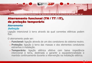 Aterramento funcional (TN / TT / IT),
de proteção temporário
Aterramento
Definição
Ligação intencional à terra através da qual correntes elétricas podem
fluir.
O aterramento pode ser:
• Funcional: ligação através de um dos condutores do sistema neutro.
• Proteção: ligação à terra das massas e dos elementos condutores
estranhos à instalação.
• Temporário: ligação elétrica efetiva com baixa impedância
intencional à terra, destinada a garantir a equipotencialidade e
mantida continuamente durante a intervenção na instalação elétrica.
 