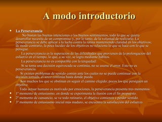 A modo introductorio La Perseverancia No bastan las buenas intenciones o los buenos sentimientos, todo lo que se quiera desarrollar necesita de un compromiso y, por lo tanto, de la voluntad de realizarlo. La perseverancia se debe aplicar a la lucha contra la rutina manteniendo claridad en los objetivos; de modo contrario, la poca lucidez de los objetivos no relaciona lo que se hace con lo que se persigue. La perseverancia es la superación de las dificultades que provienen de la prolongación del esfuerzo en el tiempo, lo que, a su vez, se logra mediante hábitos.  La perseverancia no es compatible con la terquedad: Si se toma una decisión equivocada se continúa, no se asume el error. Esto no es perseverancia. Si existen problemas de sentido común ante los cuales no se puede continuar con la decisión tomada, el terco continúa hasta donde pueda. Son muchos los que se obstinan en seguir el camino elegido; pocos los que persiguen un objetivo. Todo actuar humano es motivado por emociones, la perseverancia presenta tres momentos: 1º momento de entusiasmo, en donde se experimenta la ilusión con el fin propuesto. 2º momento de cansancio, se ve todo rutinario, el objetivo comienza a perder sentido. 3º momento de entusiasmo inicial más maduro, se encuentra la satisfacción del esfuerzo. 