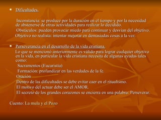 Dificultades. Inconstancia: se produce por la duración en el tiempo y por la necesidad de abstenerse de otras actividades para realizar lo decidido.  Obstáculos: pueden provocar miedo para continuar y desvían del objetivo. Objetivo no realista: intentar mejorar en demasiadas cosas a la vez. Perseverancia en el desarrollo de la vida cristiana. Lo que se mencionó anteriormente es válido para lograr cualquier objetivo en la vida, en particular la vida cristiana necesita de algunas ayudas tales como: Sacramentos (Eucaristía) Formación: profundizar en las verdades de la fe. Oración Dentro de las dificultades se debe evitar caer en el ritualismo. El motivo del actuar debe ser el AMOR. El secreto de los grandes corazones se encierra en una palabra: Perseverar. Cuento:  La mula y el Pozo 