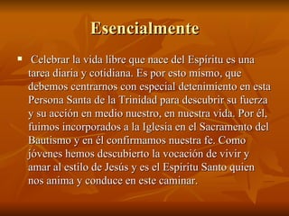 Esencialmente Celebrar la vida libre que nace del Espíritu es una tarea diaria y cotidiana. Es por esto mismo, que debemos centrarnos con especial detenimiento en esta Persona Santa de la Trinidad para descubrir su fuerza y su acción en medio nuestro, en nuestra vida. Por él, fuimos incorporados a la Iglesia en el Sacramento del Bautismo y en él confirmamos nuestra fe. Como jóvenes hemos descubierto la vocación de vivir y amar al estilo de Jesús y es el Espíritu Santo quien nos anima y conduce en este caminar. 