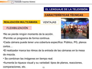 REALIZACIÓN MULTICÁMARA EL LENGUAJE DE LA TELEVISIÓN CARACTERÍSTICAS TÉCNICAS VENTAJAS FLEXIBILIZACIÓN No se pierde ningún momento de la acción. Permite un programa de forma continua. Cada cámara puede tener una cobertura específica: Público, PG, planos cortos… El realizador marca los ritmos de la entrada de las cámaras en la mesa de mezcla. Se combinan las imágenes en tiempo real. Aumenta la riqueza visual y su variedad: tipos de planos, reacciones, comparaciones, etc. 