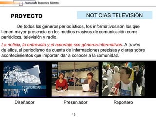PROYECTO NOTICIAS TELEVISIÓN De todos los géneros periodísticos, los informativos son los que tienen mayor presencia en los medios masivos de comunicación como periódicos, televisión y radio. La noticia, la entrevista y el reportaje son géneros informativos.  A través de ellos, el periodismo da cuenta de informaciones precisas y claras sobre acontecimientos que importan dar a conocer a la comunidad. Presentador Reportero Diseñador 