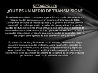 El medio de transmisión constituye el soporte físico a través del cual emisor y
receptor pueden comunicarse en un sistema de transmisión de datos.
Distinguimos dos tipos de medios: guiados y no guiados. En ambos casos la
transmisión se realiza por medio de ondas electromagnéticas. Los medios
guiados conducen (guían) las ondas a través de un camino físico, ejemplos de
estos medios son el cable coaxial, la fibra óptica y el par trenzado. Los medios
no guiados proporcionan un soporte para que las ondas se transmitan, pero no
las dirigen; como ejemplo de ellos tenemos el aire y el vacío.
En el caso de medios guiados es el propio medio el que determina el que
determina principalmente las limitaciones de la transmisión: velocidad de
transmisión de los datos, ancho de banda que puede soportar y espaciado
entre repetidores. Sin embargo, al utilizar medios no guiados resulta más
determinante en la transmisión el espectro de frecuencia de la señal producida
por la antena que el propio medio de transmisión.
 