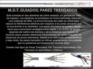 Este consiste en dos alambres de cobre aislados, en general de 1mm
de espesor. Los alambres se entrelazan en forma helicoidal, como en
una molécula de DNA. La forma trenzada del cable se utiliza para
reducir la interferencia eléctrica con respecto a los pares cercanos que
se encuentran a su alrededor. Los pares trenzados se pueden utilizar
tanto para transmisión analógica como digital, y su ancho de banda
depende del calibre del alambre y de la distancia que recorre; en
muchos casos pueden obtenerse transmisiones de varios megabits, en
distancias de pocos kilómetros. Debido a su adecuado comportamiento
y bajo costo, los pares trenzados se utilizan ampliamente y es probable
que su presencia permanezca por muchos años.
Existen tres tipos de Pares Trenzados: Par Trenzado Apantallado, Par
Trenzado no apantallado y Rollover.
 