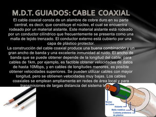 El cable coaxial consta de un alambre de cobre duro en su parte
central, es decir, que constituye el núcleo, el cual se encuentra
rodeado por un material aislante. Este material aislante está rodeado
por un conductor cilíndrico que frecuentemente se presenta como una
malla de tejido trenzado. El conductor externo está cubierto por una
capa de plástico protector.
La construcción del cable coaxial produce una buena combinación y un
gran ancho de banda y una excelente inmunidad al ruido. El ancho de
banda que se puede obtener depende de la longitud del cable; para
cables de 1km, por ejemplo, es factible obtener velocidades de datos
de hasta 10Mbps, y en cables de longitudes menores, es posible
obtener velocidades superiores. Se pueden utilizar cables con mayor
longitud, pero se obtienen velocidades muy bajas. Los cables
coaxiales se emplean ampliamente en redes de área local y para
transmisiones de largas distancia del sistema telefónico.
 