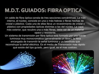 Un cable de fibra óptica consta de tres secciones concéntricas. La más
interna, el núcleo, consiste en una o más hebras o fibras hechas de
cristal o plástico. Cada una de ellas lleva un revestimiento de cristal o
plástico con propiedades ópticas distintas a las del núcleo. La capa
más exterior, que recubre una o más fibras, debe ser de un material
opaco y resistente.
Un sistema de transmisión por fibra óptica está formado por una fuente
luminosa muy monocromática (generalmente un láser), la fibra
encargada de transmitir la señal luminosa y un fotodiodo que
reconstruye la señal eléctrica. Es el medio de Transmisión mas rápido
que existe del tipo guiado, pero igual, es el mas costoso.
 