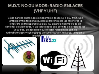 Estas bandas cubren aproximadamente desde 55 a 550 Mhz. Son
también omnidireccionales, pero a diferencia de las anteriores la
ionosfera es transparente a ellas. Su alcance máximo es de un
centenar de kilómetros, y las velocidades que permite del orden de los
9600 bps. Su aplicación suele estar relacionada con los
radioaficionados y con equipos de comunicación militares, también la
televisión y los aviones.
 