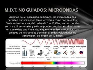 Además de su aplicación en hornos, las microondas nos
permiten transmisiones tanto terrestres como con satélites.
Dada su frecuencias, del orden de 1 a 10 Ghz, las microondas
son muy direccionales y sólo se pueden emplear en situaciones
en que existe una línea visual que une emisor y receptor. Los
enlaces de microondas permiten grandes velocidades de
transmisión, del orden de 10 Mbps.
 