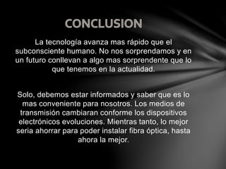 La tecnología avanza mas rápido que el
subconsciente humano. No nos sorprendamos y en
un futuro conllevan a algo mas sorprendente que lo
que tenemos en la actualidad.
Solo, debemos estar informados y saber que es lo
mas conveniente para nosotros. Los medios de
transmisión cambiaran conforme los dispositivos
electrónicos evoluciones. Mientras tanto, lo mejor
seria ahorrar para poder instalar fibra óptica, hasta
ahora la mejor.
 