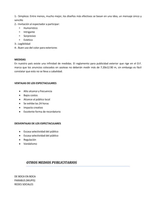 1.- Simpleza: Entre menos, mucho mejor, los diseños más efectivos se basan en una idea, un mensaje único y
sencillo
2.- Invitación al espectador a participar:
• Humorístico
• Intrigante
• Sorpresivo
• Estético
3-. Legibilidad
4-. Buen uso del color para exteriores
MEDIDAS
En nuestro país existe una infinidad de medidas. El reglamento para publicidad exterior que rige en el D.F.
marca que los anuncios colocados en azoteas no deberán medir más de 7.20x12.90 m, sin embargo es fácil
constatar que esto no se lleva a cabalidad.
VENTAJAS DE LOS ESPECTACULARES
 Alto alcance y frecuencia
 Bajos costos
 Alcance al público local
 Se exhibe las 24 horas
 Impacto creativo
 Excelente forma de recordatorio
DESVENTAJAS DE LOS ESPECTACULARES
 Escasa selectividad del público
 Escasa selectividad del público
 Regulación
 Vandalismo
OTROS MEDIOS PUBLICITARIOS
DE BOCA EN BOCA
PARABUS (MUPIS)
REDES SOCIALES
 