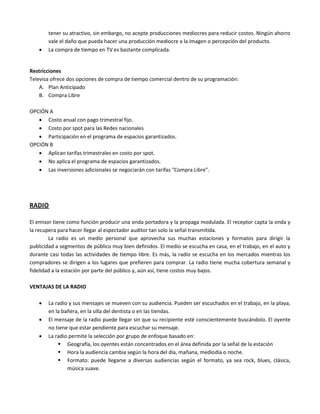 tener su atractivo, sin embargo, no acepte producciones mediocres para reducir costos. Ningún ahorro
vale el daño que pueda hacer una producción mediocre a la imagen o percepción del producto.
 La compra de tiempo en TV es bastante complicada.
Restricciones
Televisa ofrece dos opciones de compra de tiempo comercial dentro de su programación:
A. Plan Anticipado
B. Compra Libre
OPCIÓN A
 Costo anual con pago trimestral fijo.
 Costo por spot para las Redes nacionales
 Participación en el programa de espacios garantizados.
OPCIÓN B
 Aplican tarifas trimestrales en costo por spot.
 No aplica el programa de espacios garantizados.
 Las inversiones adicionales se negociarán con tarifas "Compra Libre".
RADIO
El emisor tiene como función producir una onda portadora y la propaga modulada. El receptor capta la onda y
la recupera para hacer llegar al espectador auditor tan solo la señal transmitida.
La radio es un medio personal que aprovecha sus muchas estaciones y formatos para dirigir la
publicidad a segmentos de público muy bien definidos. El medio se escucha en casa, en el trabajo, en el auto y
durante casi todas las actividades de tiempo libre. Es más, la radio se escucha en los mercados mientras los
compradores se dirigen a los lugares que prefieren para comprar. La radio tiene mucha cobertura semanal y
fidelidad a la estación por parte del público y, aún así, tiene costos muy bajos.
VENTAJAS DE LA RADIO
 La radio y sus mensajes se mueven con su audiencia. Pueden ser escuchados en el trabajo, en la playa,
en la bañera, en la silla del dentista o en las tiendas.
 El mensaje de la radio puede llegar sin que su recipiente esté conscientemente buscándolo. El oyente
no tiene que estar pendiente para escuchar su mensaje.
 La radio permite la selección por grupo de enfoque basado en:
 Geografía, los oyentes están concentrados en el área definida por la señal de la estación
 Hora la audiencia cambia según la hora del día, mañana, mediodía o noche.
 Formato: puede llegarse a diversas audiencias según el formato, ya sea rock, blues, clásica,
música suave.
 