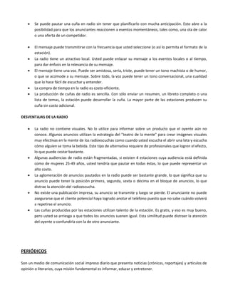  Se puede pautar una cuña en radio sin tener que planificarlo con mucha anticipación. Esto abre a la
posibilidad para que los anunciantes reaccionen a eventos momentáneos, tales como, una ola de calor
o una oferta de un competidor.
 El mensaje puede transmitirse con la frecuencia que usted seleccione (o así lo permita el formato de la
estación).
 La radio tiene un atractivo local. Usted puede enlazar su mensaje a los eventos locales o al tiempo,
para dar énfasis en la relevancia de su mensaje.
 El mensaje tiene una voz. Puede ser amistosa, seria, triste, puede tener un tono machista o de humor,
o que se acomode a su mensaje. Sobre todo, la voz puede tener un tono conversacional, una cualidad
que lo hace fácil de escuchar y entender.
 La compra de tiempo en la radio es costo-eficiente.
 La producción de cuñas de radio es sencilla. Con sólo enviar un resumen, un libreto completo o una
lista de temas, la estación puede desarrollar la cuña. La mayor parte de las estaciones producen su
cuña sin costo adicional.
DESVENTAJAS DE LA RADIO
 La radio no contiene visuales. No lo utilice para informar sobre un producto que el oyente aún no
conoce. Algunos anuncios utilizan la estrategia del "teatro de la mente" para crear imágenes visuales
muy efectivas en la mente de los radioescuchas como cuando usted escucha el abrir una lata y escucha
cómo alguien se toma la bebida. Este tipo de alternativa requiere de profesionales que logren el efecto,
lo que puede costar bastante.
 Algunas audiencias de radio están fragmentadas, si existen 4 estaciones cuya audiencia está definida
como de mujeres 25-49 años, usted tendría que pautar en todas éstas, lo que puede representar un
alto costo.
 La aglomeración de anuncios pautados en la radio puede ser bastante grande, lo que significa que su
anuncio puede tener la posición primera, segunda, sexta o décima en el bloque de anuncios, lo que
distrae la atención del radioescucha.
 No existe una publicación impresa, su anuncio se transmite y luego se pierde. El anunciante no puede
asegurarse que el cliente potencial haya logrado anotar el teléfono puesto que no sabe cuándo volverá
a repetirse el anuncio.
 Las cuñas producidas por las estaciones utilizan talento de la estación. Es gratis, y eso es muy bueno,
pero usted se arriesga a que todos los anuncios suenen igual. Esta similitud puede distraer la atención
del oyente o confundirla con la de otro anunciante.
PERIÓDICOS
Son un medio de comunicación social impreso diario que presenta noticias (crónicas, reportajes) y artículos de
opinión o literarios, cuya misión fundamental es informar, educar y entretener.
 