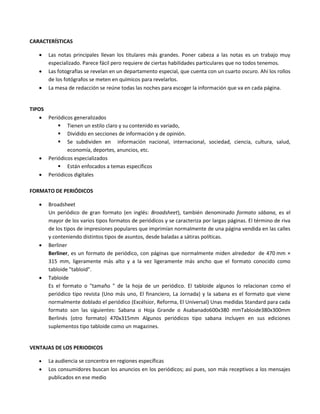 CARACTERÍSTICAS
 Las notas principales llevan los titulares más grandes. Poner cabeza a las notas es un trabajo muy
especializado. Parece fácil pero requiere de ciertas habilidades particulares que no todos tenemos.
 Las fotografías se revelan en un departamento especial, que cuenta con un cuarto oscuro. Ahí los rollos
de los fotógrafos se meten en químicos para revelarlos.
 La mesa de redacción se reúne todas las noches para escoger la información que va en cada página.
TIPOS
 Periódicos generalizados
 Tienen un estilo claro y su contenido es variado,
 Dividido en secciones de información y de opinión.
 Se subdividen en información nacional, internacional, sociedad, ciencia, cultura, salud,
economía, deportes, anuncios, etc.
 Periódicos especializados
 Están enfocados a temas específicos
 Periódicos digitales
FORMATO DE PERIÓDICOS
 Broadsheet
Un periódico de gran formato (en inglés: Broadsheet), también denominado formato sábana, es el
mayor de los varios tipos formatos de periódicos y se caracteriza por largas páginas. El término de riva
de los tipos de impresiones populares que imprimían normalmente de una página vendida en las calles
y conteniendo distintos tipos de asuntos, desde baladas a sátiras políticas.
 Berliner
Berliner, es un formato de periódico, con páginas que normalmente miden alrededor de 470 mm ×
315 mm, ligeramente más alto y a la vez ligeramente más ancho que el formato conocido como
tabloide "tabloid".
 Tabloide
Es el formato o "tamaño " de la hoja de un periódico. El tabloide algunos lo relacionan como el
periódico tipo revista (Uno más uno, El financiero, La Jornada) y la sabana es el formato que viene
normalmente doblado el periódico (Excélsior, Reforma, El Universal) Unas medidas Standard para cada
formato son las siguientes: Sabana o Hoja Grande o Asabanado600x380 mmTabloide380x300mm
Berlinés (otro formato) 470x315mm Algunos periódicos tipo sabana incluyen en sus ediciones
suplementos tipo tabloide como un magazines.
VENTAJAS DE LOS PERIODICOS
 La audiencia se concentra en regiones específicas
 Los consumidores buscan los anuncios en los periódicos; así pues, son más receptivos a los mensajes
publicados en ese medio
 