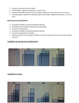  Alcanzan una audiencia diversa y amplia.
 Permiten llegar a segmentos específicos a un menor costo.
 El hecho de que deben sostenerlo y mirar sus páginas produce una mayor atención en los anuncios
 Se puede producir suplementos suburbanos que permiten llegar a segmentos específicos a un menor
costo.
DESVENTAJAS DE LOS PERIODICOS
 No puede ser dirigido a un grupo demográfico especifico
 El periódico no es el medio más popular para ciertas edades
 Es estático y Bidimensional
 No puede ser dirigido a un grupo demográfico especifico
 Los costos de producción son elevados
 Mucha saturación en los principales periódicos en las fechas especiales (10 de mayo, navidad, semana
santa etc.)
TAMAÑOS DE ANUNCIOS EN PERIODICOS
TAMAÑO EN PLANA
 